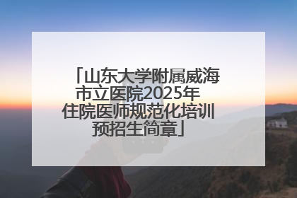 山东大学附属威海市立医院2025年住院医师规范化培训预招生简章
