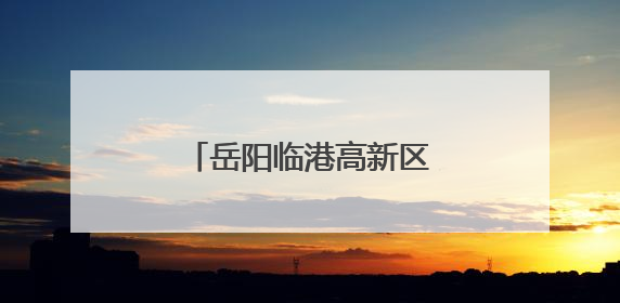 岳阳临港高新区冲刺国家级创建