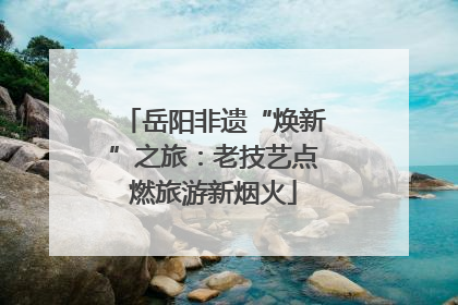 岳阳非遗“焕新”之旅：老技艺点燃旅游新烟火