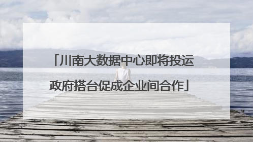 川南大数据中心即将投运 政府搭台促成企业间合作