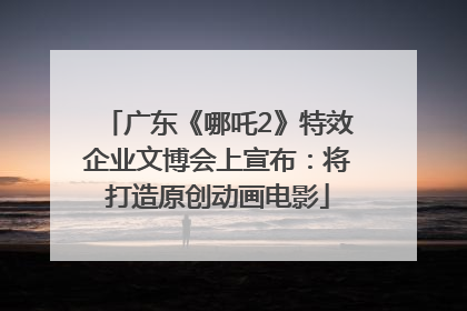 广东《哪吒2》特效企业文博会上宣布：将打造原创动画电影