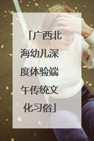 广西北海幼儿深度体验端午传统文化习俗