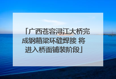 广西苍容浔江大桥完成钢箱梁环缝焊接 将进入桥面铺装阶段
