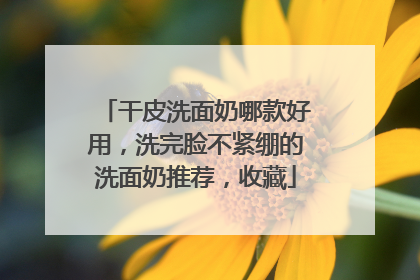 干皮洗面奶哪款好用，洗完脸不紧绷的洗面奶推荐，收藏