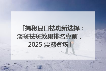 揭秘夏日祛斑新选择：淡斑祛斑效果排名靠前，2025 震撼登场