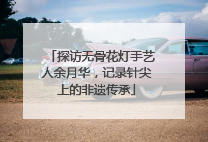 探访无骨花灯手艺人余月华，记录针尖上的非遗传承