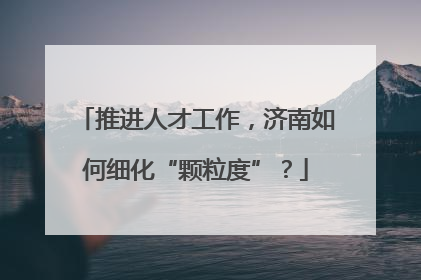 推进人才工作，济南如何细化“颗粒度”？
