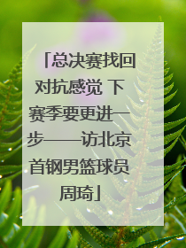 总决赛找回对抗感觉 下赛季要更进一步——访北京首钢男篮球员周琦