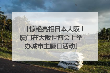 惊艳亮相日本大阪！厦门在大阪世博会上举办城市主题日活动