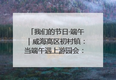 我们的节日·端午｜威海高区初村镇：当端午遇上游园会：来一场“粽”享欢乐的趣味冒险！