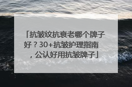 抗皱纹抗衰老哪个牌子好？30+抗皱护理指南，公认好用抗皱牌子