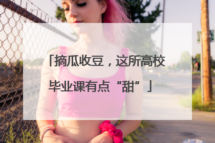 摘瓜收豆，这所高校毕业课有点“甜”