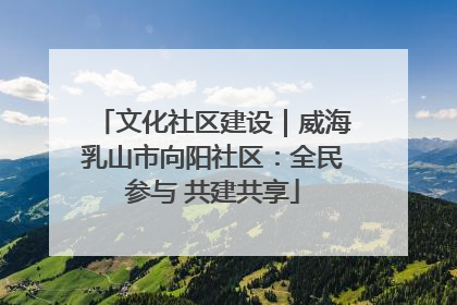 文化社区建设｜威海乳山市向阳社区：全民参与 共建共享