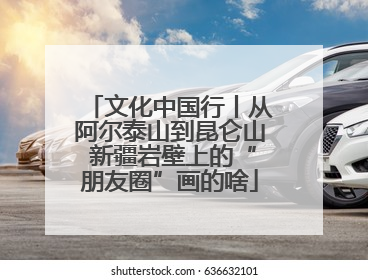 文化中国行丨从阿尔泰山到昆仑山 新疆岩壁上的“朋友圈”画的啥