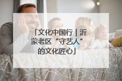 文化中国行｜沂蒙老区“守艺人”的文化匠心