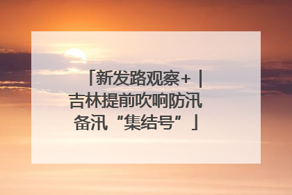 新发路观察+｜吉林提前吹响防汛备汛“集结号”