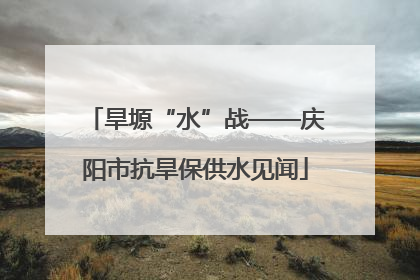 旱塬“水”战——庆阳市抗旱保供水见闻