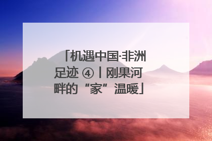 机遇中国·非洲足迹 ④丨刚果河畔的“家”温暖