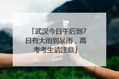武汉今日午后到7日有大雨到暴雨，高考考生请注意