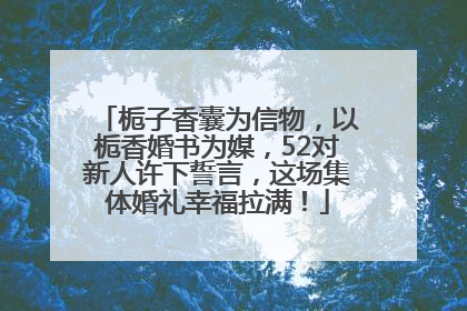 栀子香囊为信物，以栀香婚书为媒，52对新人许下誓言，这场集体婚礼幸福拉满！