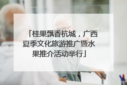 桂果飘香杭城，广西夏季文化旅游推广暨水果推介活动举行
