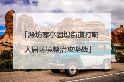 潍坊寒亭固堤街道打响人居环境整治攻坚战