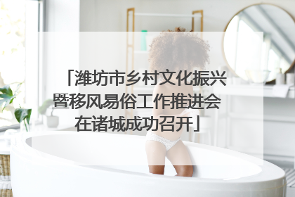 潍坊市乡村文化振兴暨移风易俗工作推进会在诸城成功召开