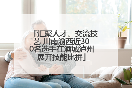 汇聚人才、交流技艺 川南渝西近300名选手在酒城泸州展开技能比拼