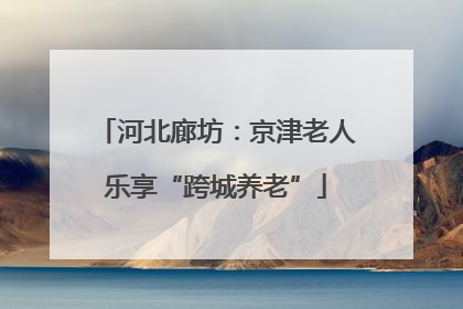 河北廊坊：京津老人乐享“跨城养老”