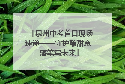 泉州中考首日现场速递——守护酿甜意 落笔写未来