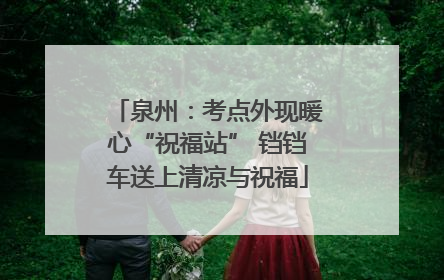 泉州：考点外现暖心“祝福站” 铛铛车送上清凉与祝福