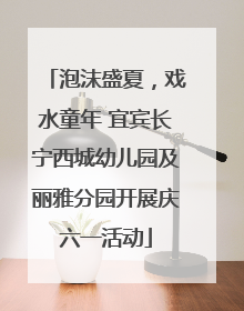 泡沫盛夏，戏水童年 宜宾长宁西城幼儿园及丽雅分园开展庆六一活动