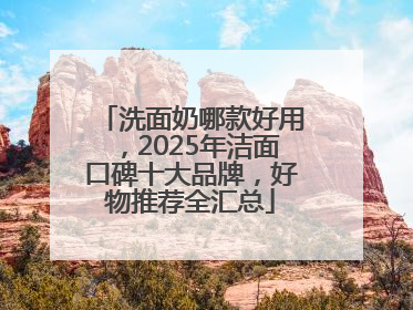 洗面奶哪款好用，2025年洁面口碑十大品牌，好物推荐全汇总