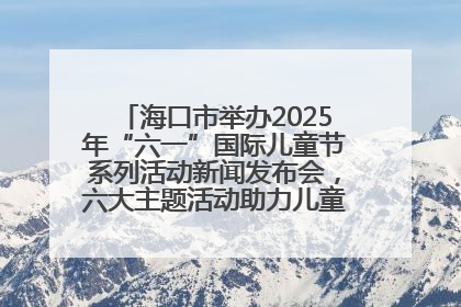 海口市举办2025年“六一”国际儿童节系列活动新闻发布会，六大主题活动助力儿童友好城市建设
