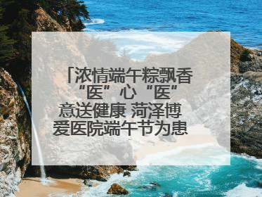 浓情端午粽飘香 “医”心“医”意送健康 菏泽博爱医院端午节为患者送祝福