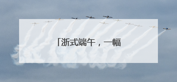 浙式端午，一幅多彩民俗风情图