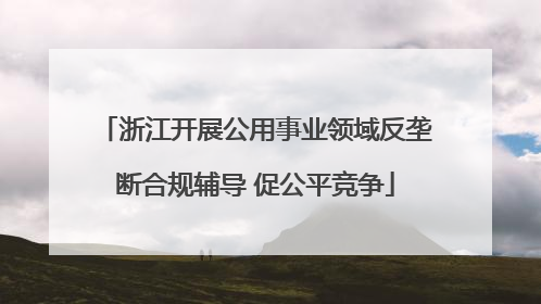 浙江开展公用事业领域反垄断合规辅导 促公平竞争