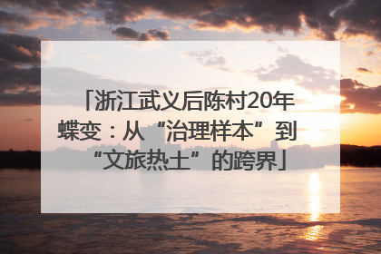 浙江武义后陈村20年蝶变：从“治理样本”到“文旅热土”的跨界
