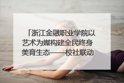 浙江金融职业学院以艺术为媒构建全民终身美育生态——校社联动共谱美育新篇章