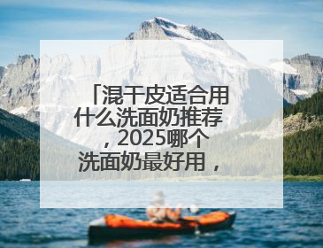 混干皮适合用什么洗面奶推荐，2025哪个洗面奶最好用，口碑最好！