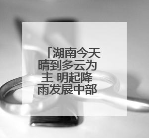 湖南今天晴到多云为主 明起降雨发展中部南部局地有大暴雨