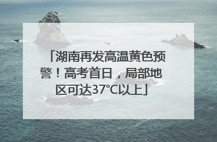 湖南再发高温黄色预警！高考首日，局部地区可达37℃以上