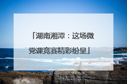 湖南湘潭：这场微党课竞赛精彩纷呈