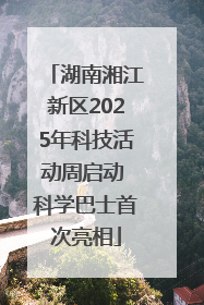 湖南湘江新区2025年科技活动周启动 科学巴士首次亮相