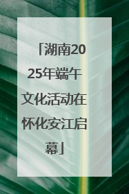 湖南2025年端午文化活动在怀化安江启幕