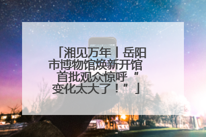 湘见万年丨岳阳市博物馆焕新开馆 首批观众惊呼“变化太大了！”