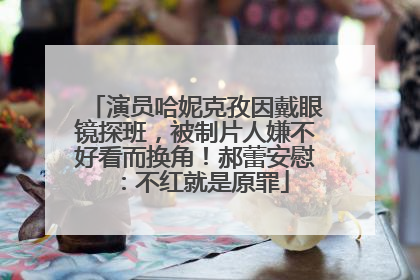 演员哈妮克孜因戴眼镜探班，被制片人嫌不好看而换角！郝蕾安慰：不红就是原罪