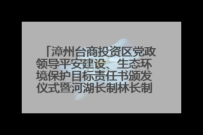 漳州台商投资区党政领导平安建设、生态环境保护目标责任书颁发仪式暨河湖长制林长制工作会议召开
