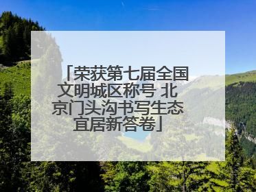 荣获第七届全国文明城区称号 北京门头沟书写生态宜居新答卷