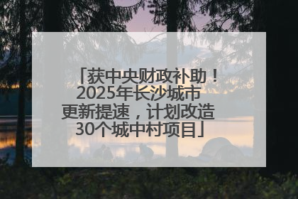 获中央财政补助！2025年长沙城市更新提速，计划改造30个城中村项目
